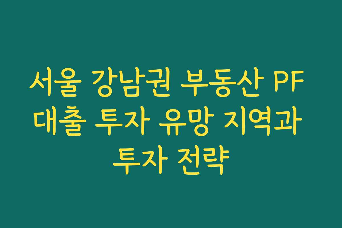 서울 강남권 부동산 PF 대출 투자 유망 지역과 투자 전략