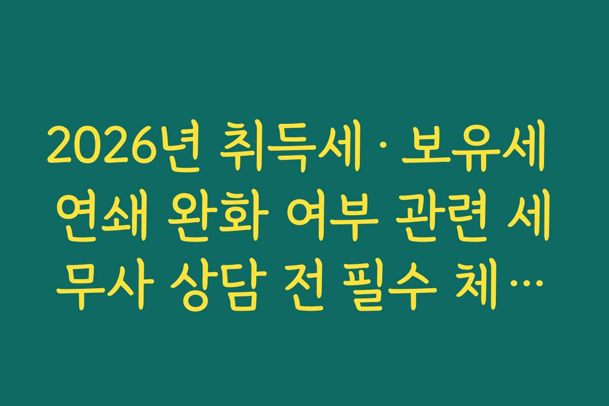 2026년 취득세·보유세 연쇄 완화 여부 관련 세무사 상담 전 필수 체크리스트