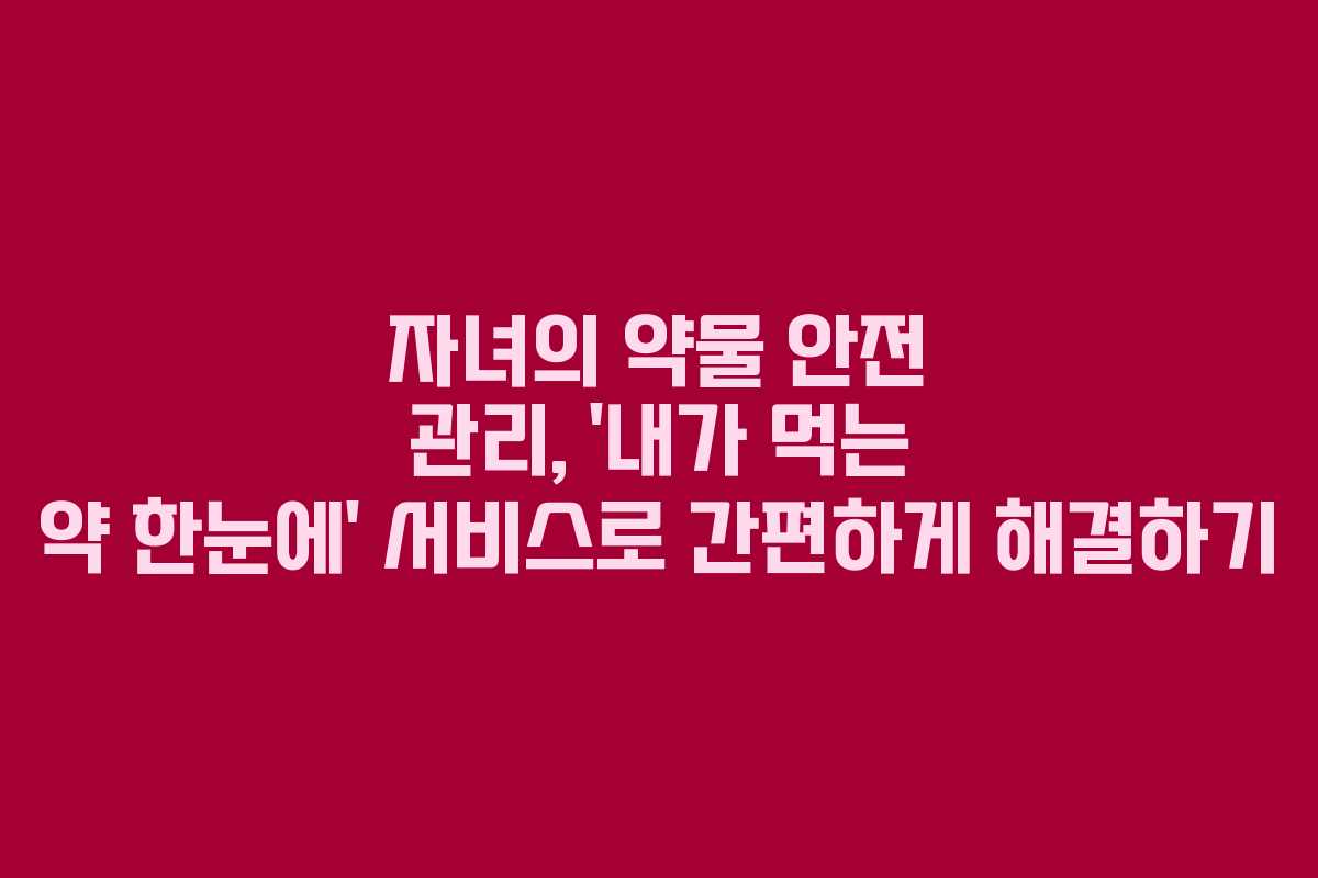 자녀의 약물 안전 관리, ‘내가 먹는 약 한눈에’ 서비스로 간편하게 해결하기