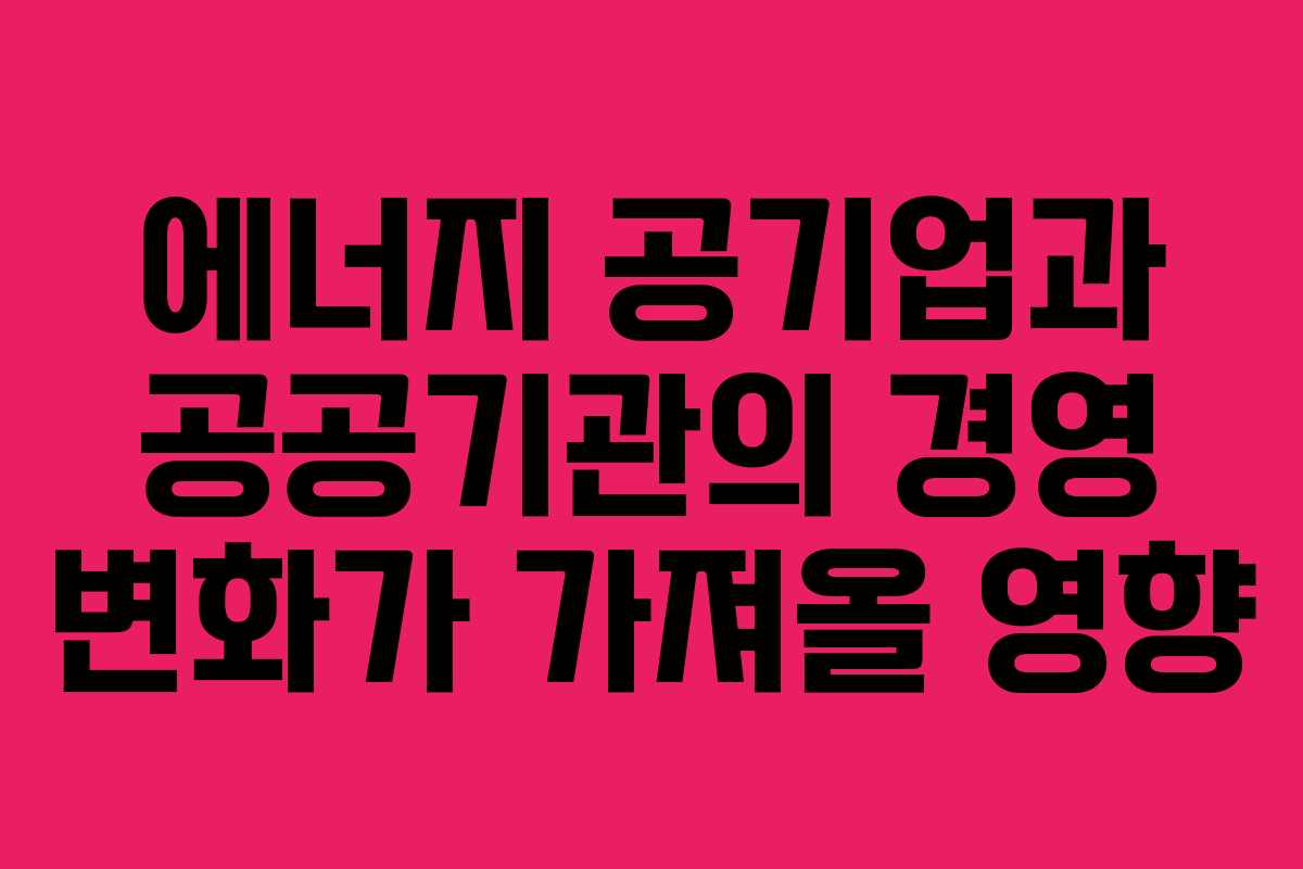에너지 공기업과 공공기관의 경영 변화가 가져올 영향