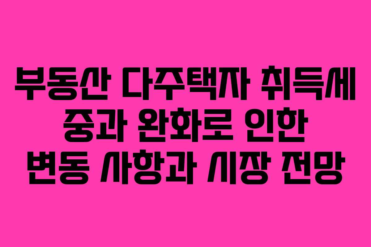 부동산 다주택자 취득세 중과 완화로 인한 변동 사항과 시장 전망