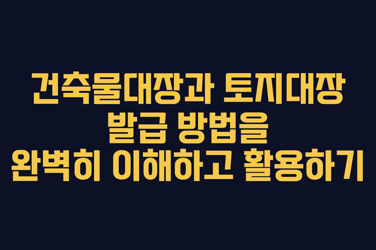 건축물대장과 토지대장 발급 방법을 완벽히 이해하고 활용하기