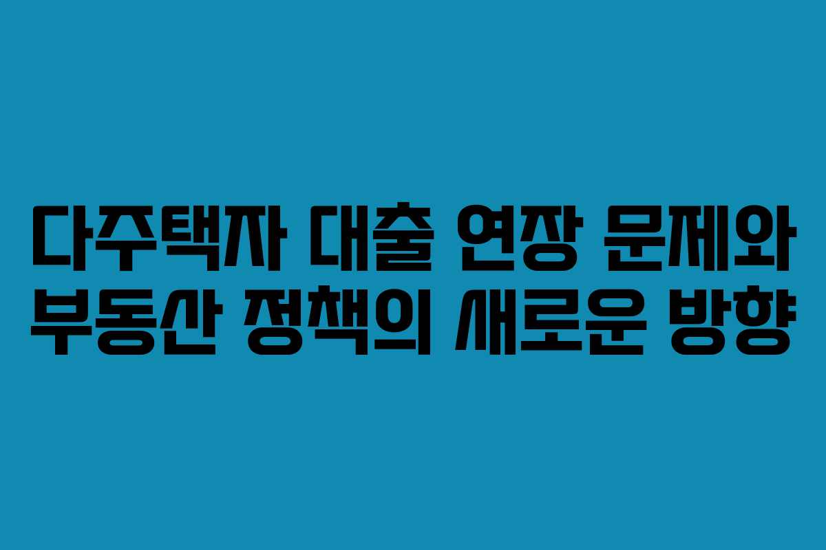 다주택자 대출 연장 문제와 부동산 정책의 새로운 방향