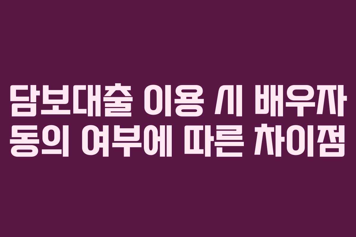 담보대출 이용 시 배우자 동의 여부에 따른 차이점