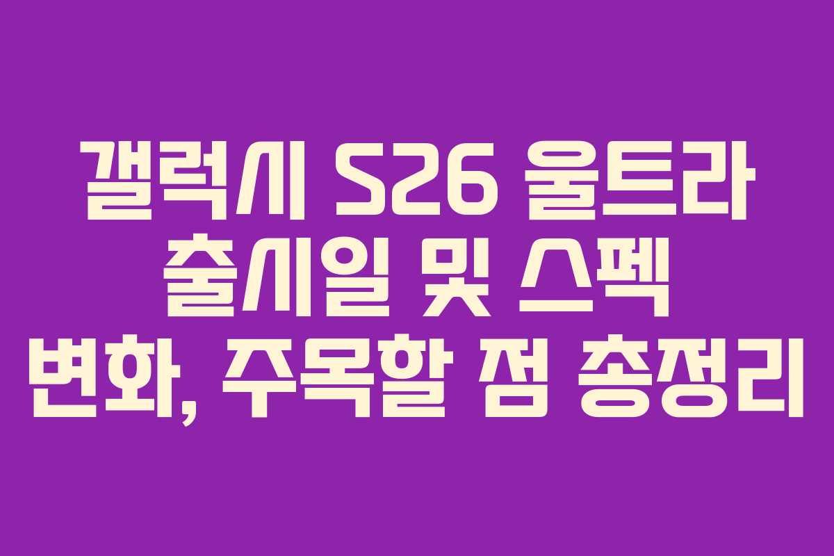 갤럭시 S26 울트라 출시일 및 스펙 변화, 주목할 점 총정리