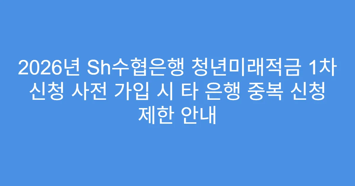 2026년 Sh수협은행 청년미래적금 1차 신청 사전 가입 시 타 은행 중복 신청 제한 안내