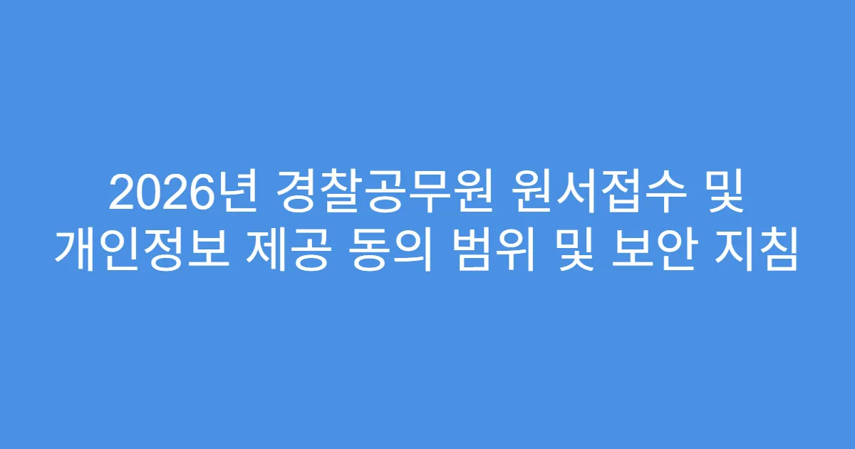 2026년 경찰공무원 원서접수 및 개인정보 제공 동의 범위 및 보안 지침