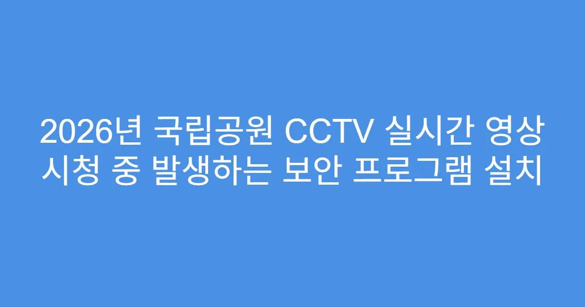2026년 국립공원 CCTV 실시간 영상 시청 중 발생하는 보안 프로그램 설치