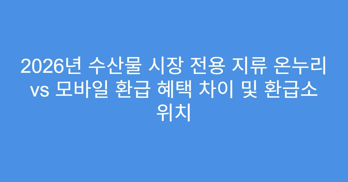 2026년 수산물 시장 전용 지류 온누리 vs 모바일 환급 혜택 차이 및 환급소 위치