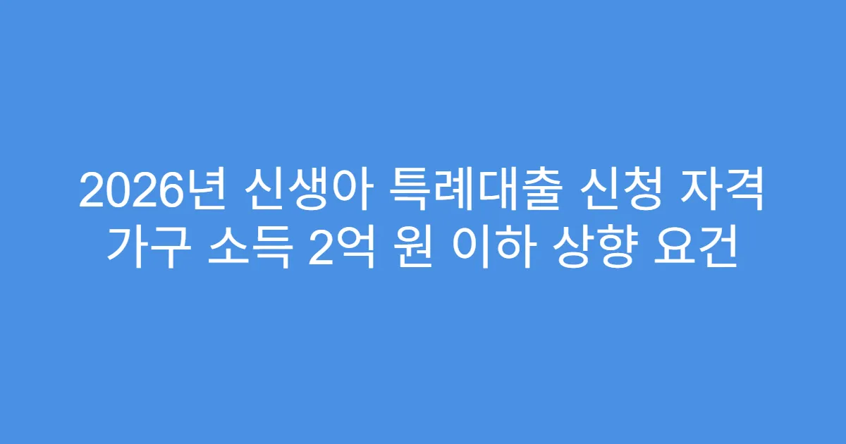 2026년 신생아 특례대출 신청 자격 가구 소득 2억 원 이하 상향 요건