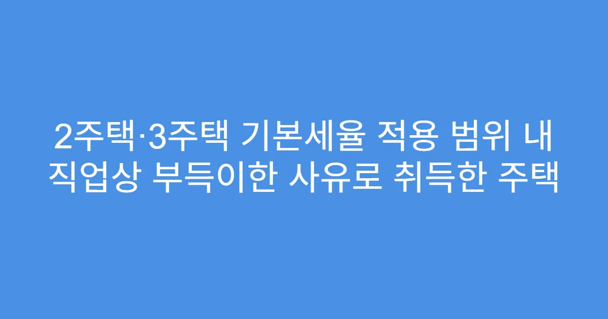 2주택·3주택 기본세율 적용 범위 내 직업상 부득이한 사유로 취득한 주택