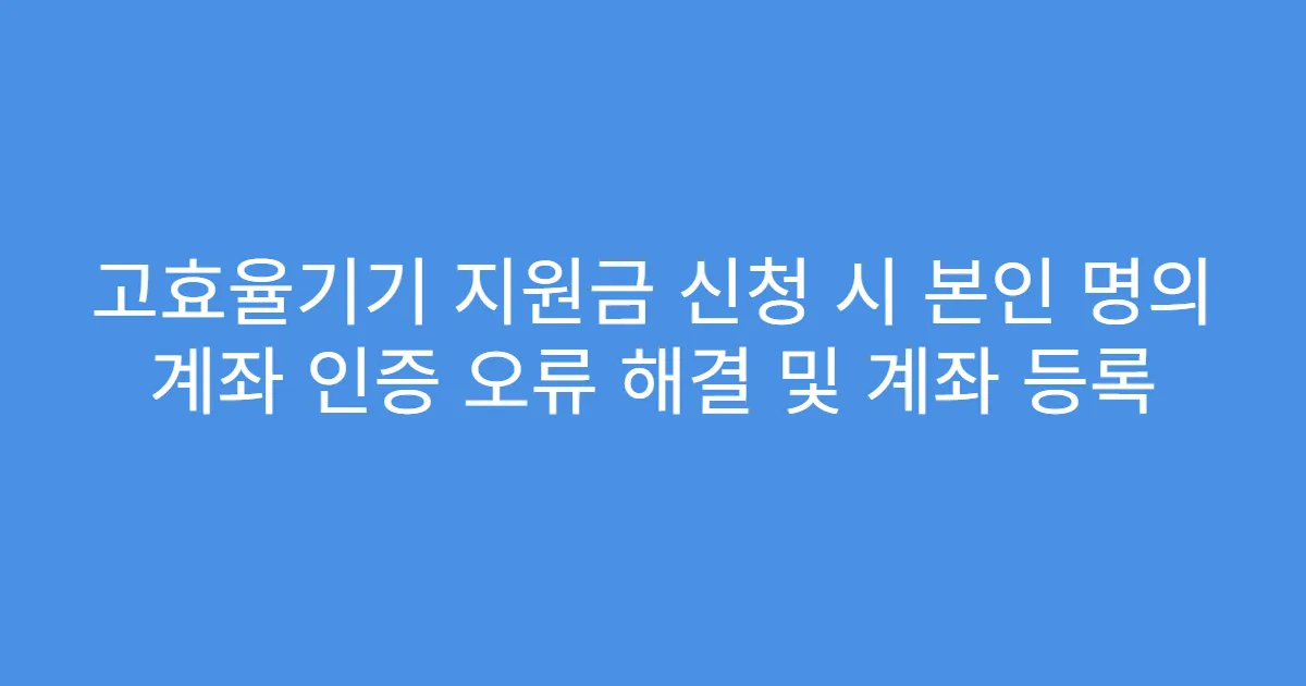 고효율기기 지원금 신청 시 본인 명의 계좌 인증 오류 해결 및 계좌 등록