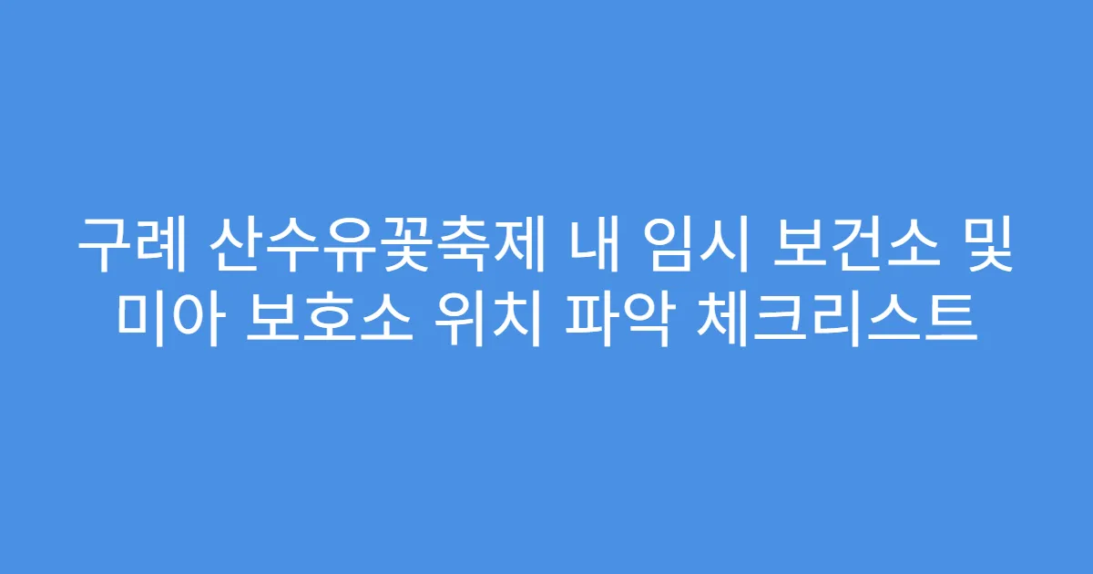 구례 산수유꽃축제 내 임시 보건소 및 미아 보호소 위치 파악 체크리스트