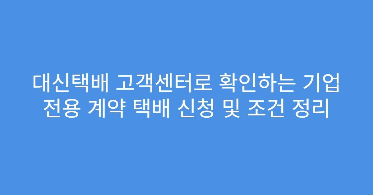 대신택배 고객센터로 확인하는 기업 전용 계약 택배 신청 및 조건 정리