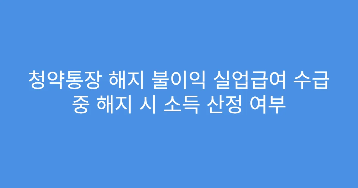 청약통장 해지 불이익 실업급여 수급 중 해지 시 소득 산정 여부