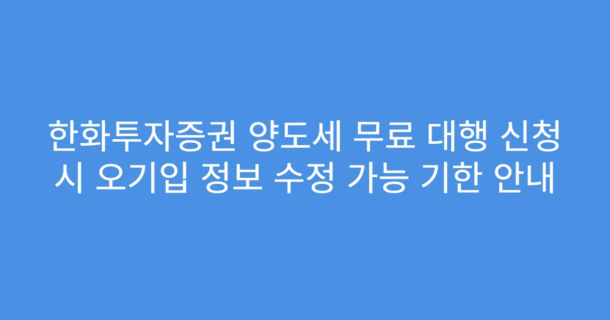 한화투자증권 양도세 무료 대행 신청 시 오기입 정보 수정 가능 기한 안내