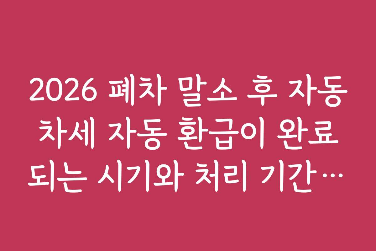 2026 폐차 말소 후 자동차세 자동 환급이 완료되는 시기와 처리 기간을 미리 체크하는 법