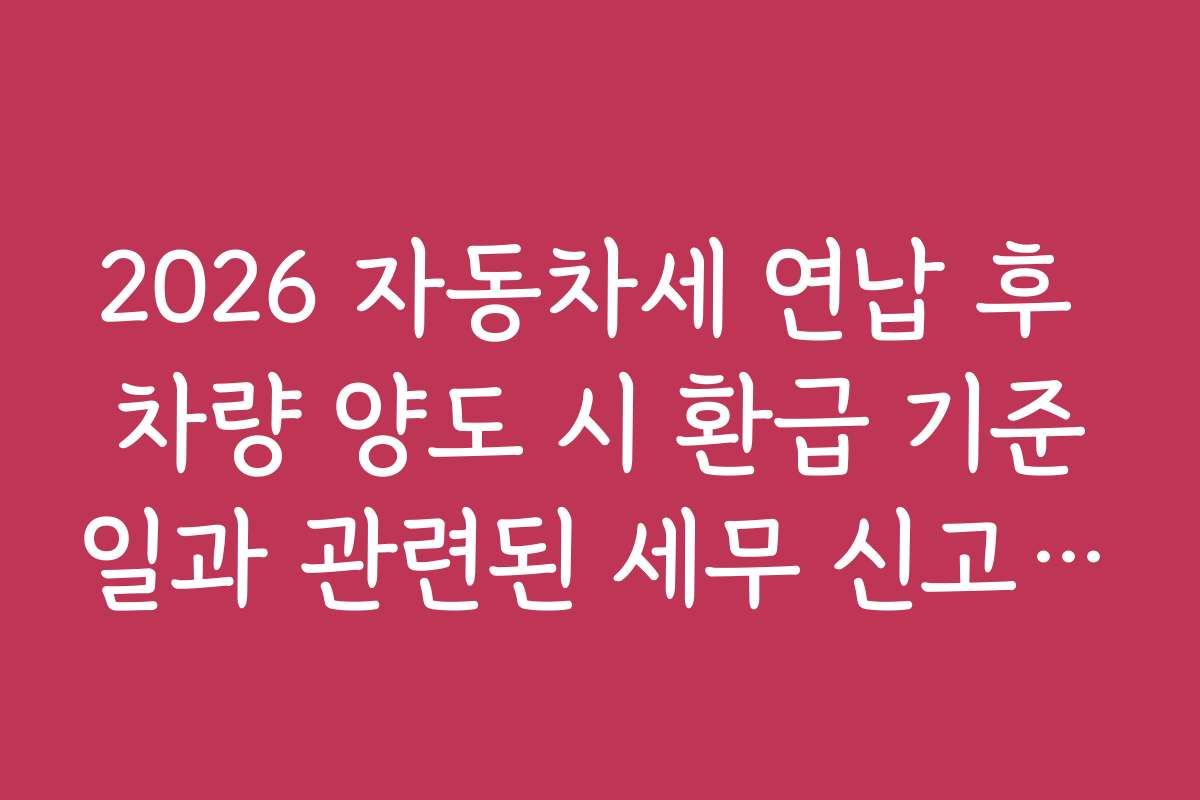 2026 자동차세 연납 후 차량 양도 시 환급 기준일과 관련된 세무 신고 준비 체크리스트