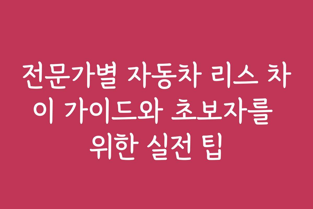 전문가별 자동차 리스 차이 가이드와 초보자를 위한 실전 팁