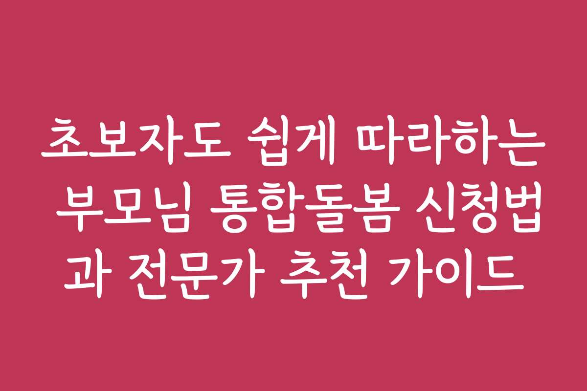 초보자도 쉽게 따라하는 부모님 통합돌봄 신청법과 전문가 추천 가이드