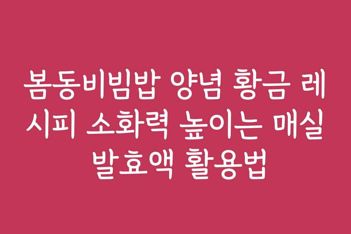 봄동비빔밥 양념 황금 레시피 소화력 높이는 매실 발효액 활용법