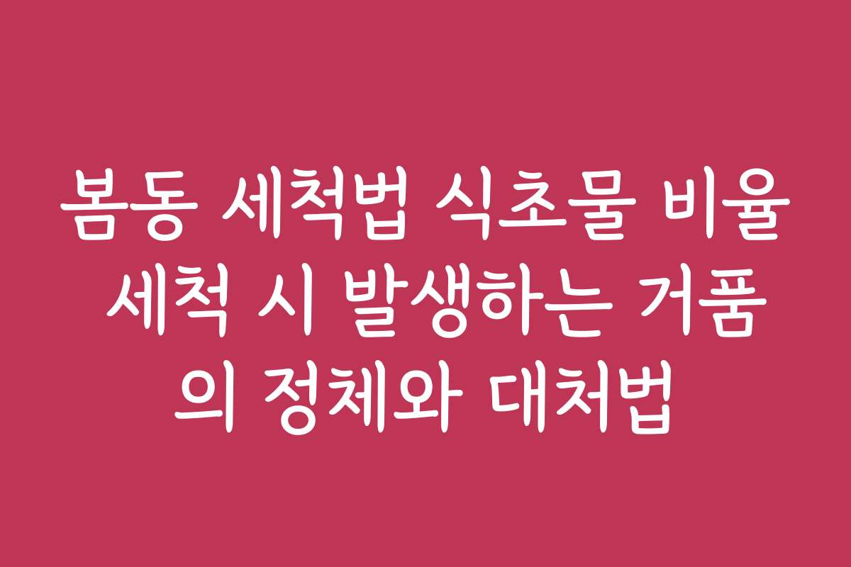 봄동 세척법 식초물 비율 세척 시 발생하는 거품의 정체와 대처법