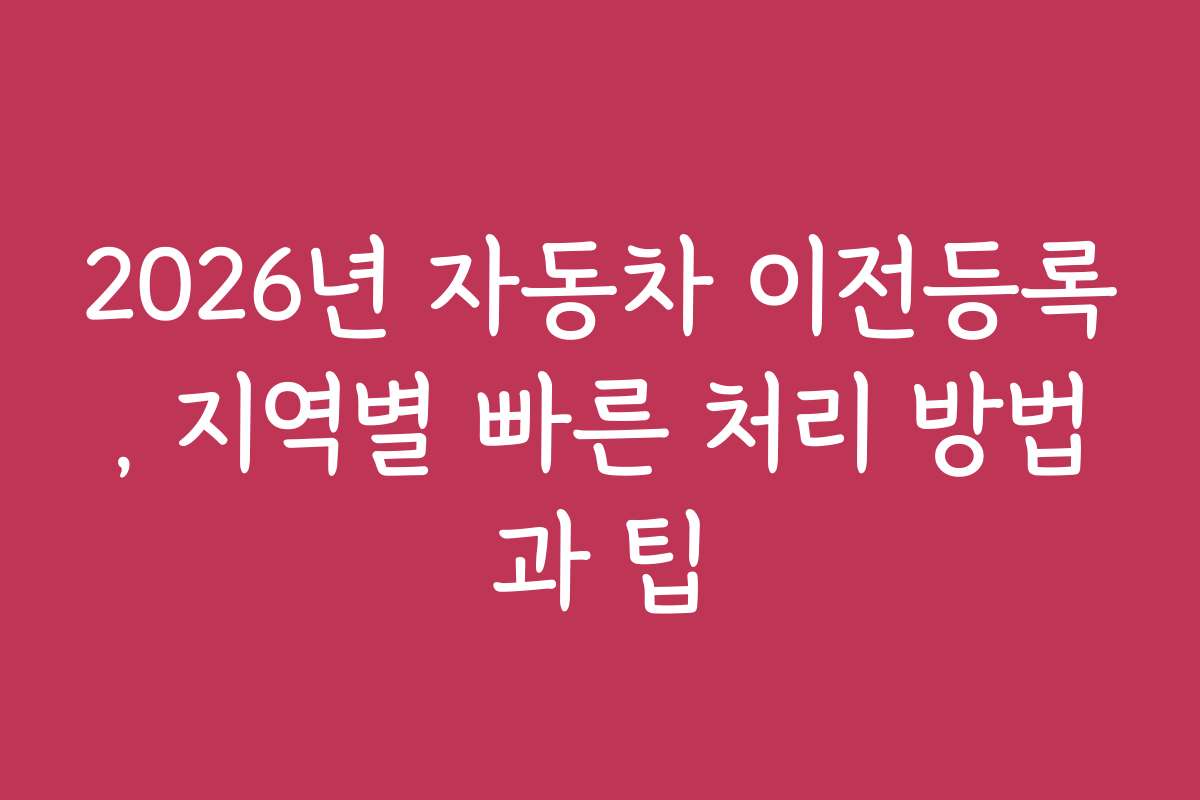 2026년 자동차 이전등록, 지역별 빠른 처리 방법과 팁