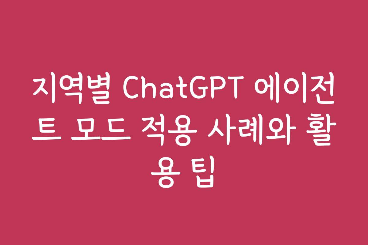 지역별 ChatGPT 에이전트 모드 적용 사례와 활용 팁