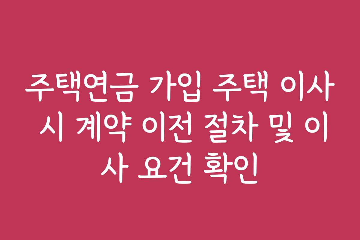 주택연금 가입 주택 이사 시 계약 이전 절차 및 이사 요건 확인