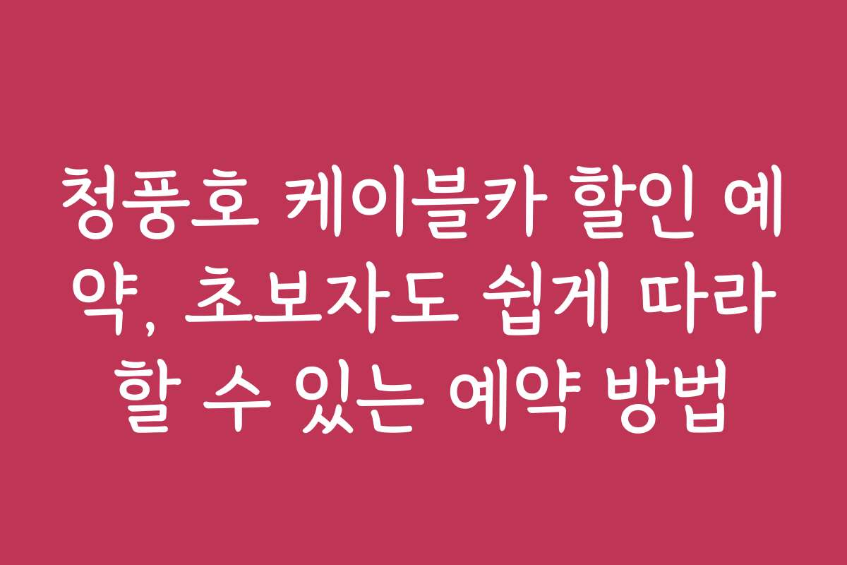 청풍호 케이블카 할인 예약, 초보자도 쉽게 따라할 수 있는 예약 방법