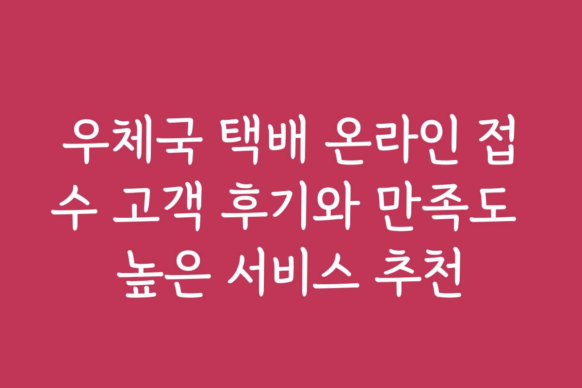 우체국 택배 온라인 접수 고객 후기와 만족도 높은 서비스 추천