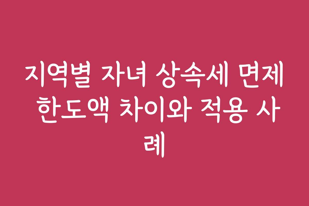 지역별 자녀 상속세 면제 한도액 차이와 적용 사례