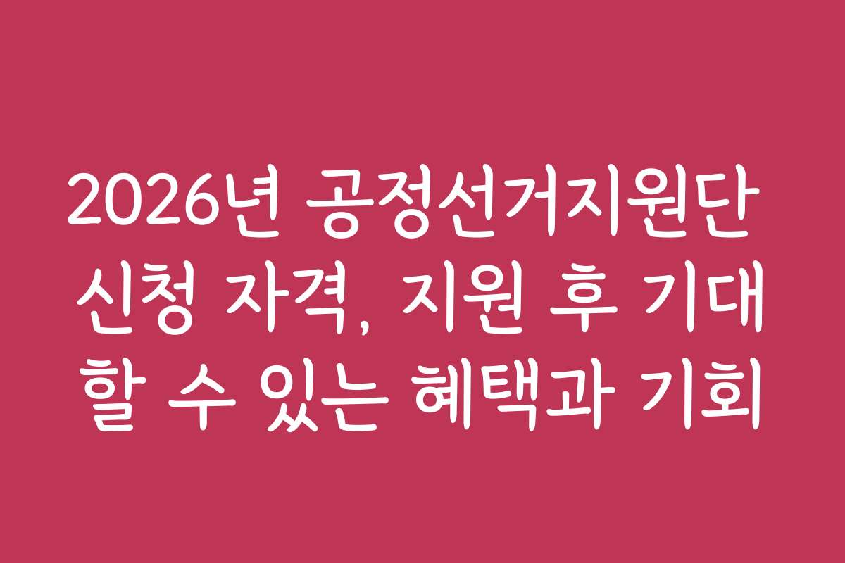 2026년 공정선거지원단 신청 자격, 지원 후 기대할 수 있는 혜택과 기회