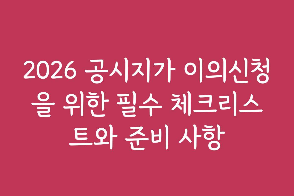 2026 공시지가 이의신청을 위한 필수 체크리스트와 준비 사항
