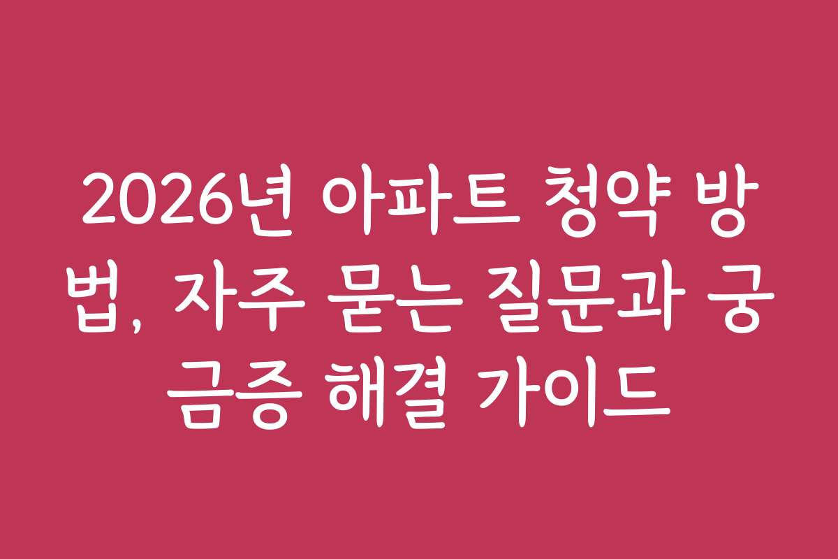 2026년 아파트 청약 방법, 자주 묻는 질문과 궁금증 해결 가이드
