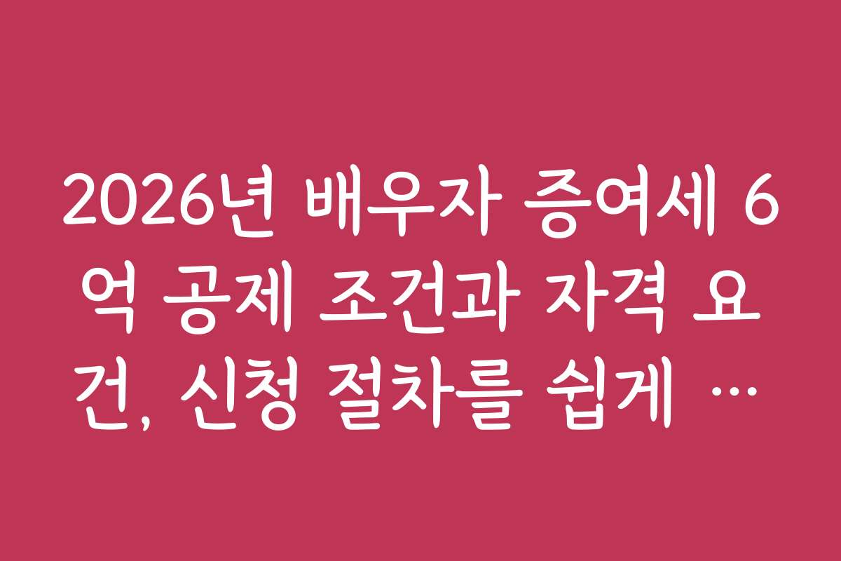 2026년 배우자 증여세 6억 공제 조건과 자격 요건, 신청 절차를 쉽게 이해하는 방법