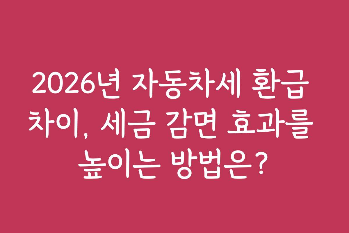 2026년 자동차세 환급 차이, 세금 감면 효과를 높이는 방법은?