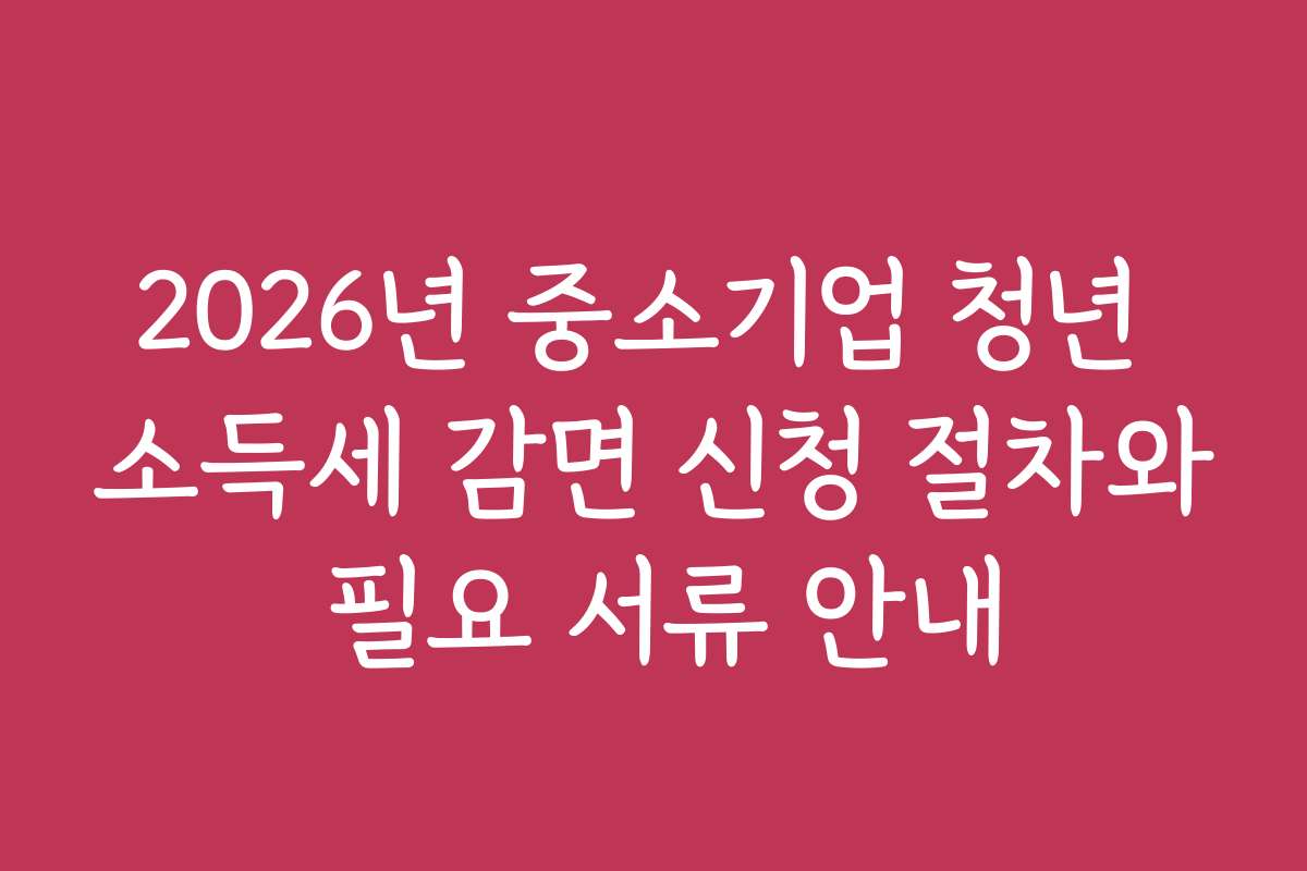 2026년 중소기업 청년 소득세 감면 신청 절차와 필요 서류 안내