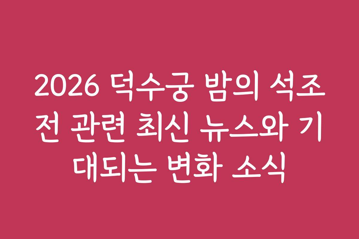 2026 덕수궁 밤의 석조전 관련 최신 뉴스와 기대되는 변화 소식