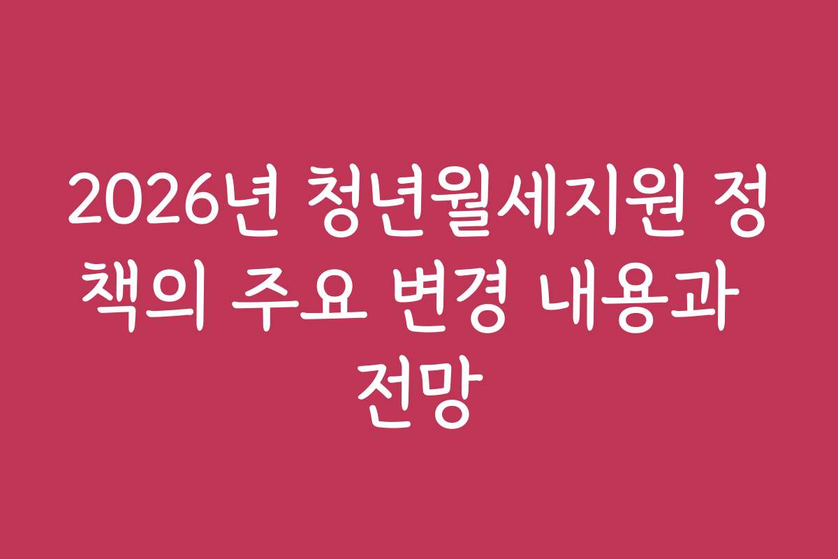 2026년 청년월세지원 정책의 주요 변경 내용과 전망