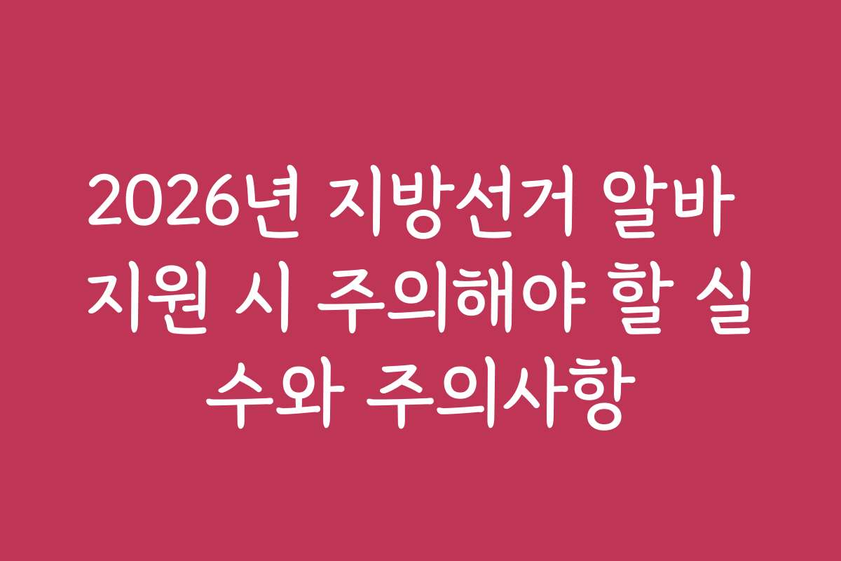 2026년 지방선거 알바 지원 시 주의해야 할 실수와 주의사항