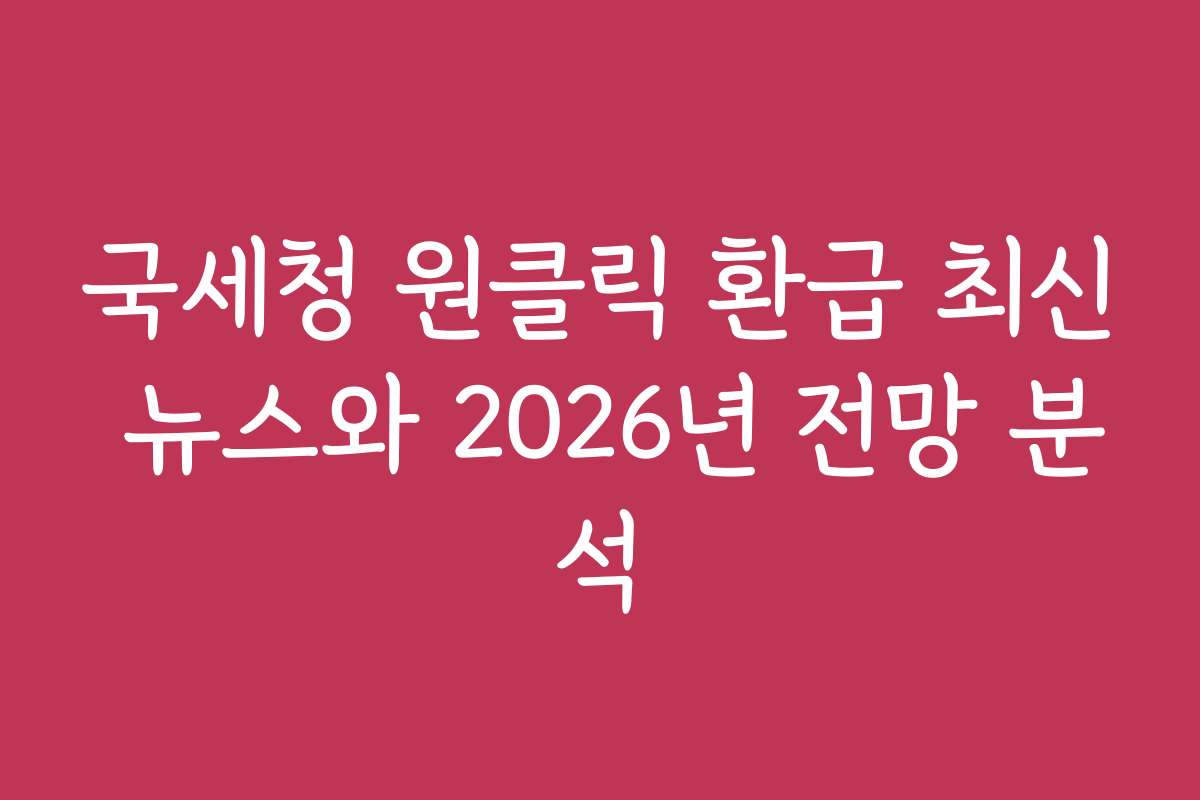 국세청 원클릭 환급 최신 뉴스와 2026년 전망 분석