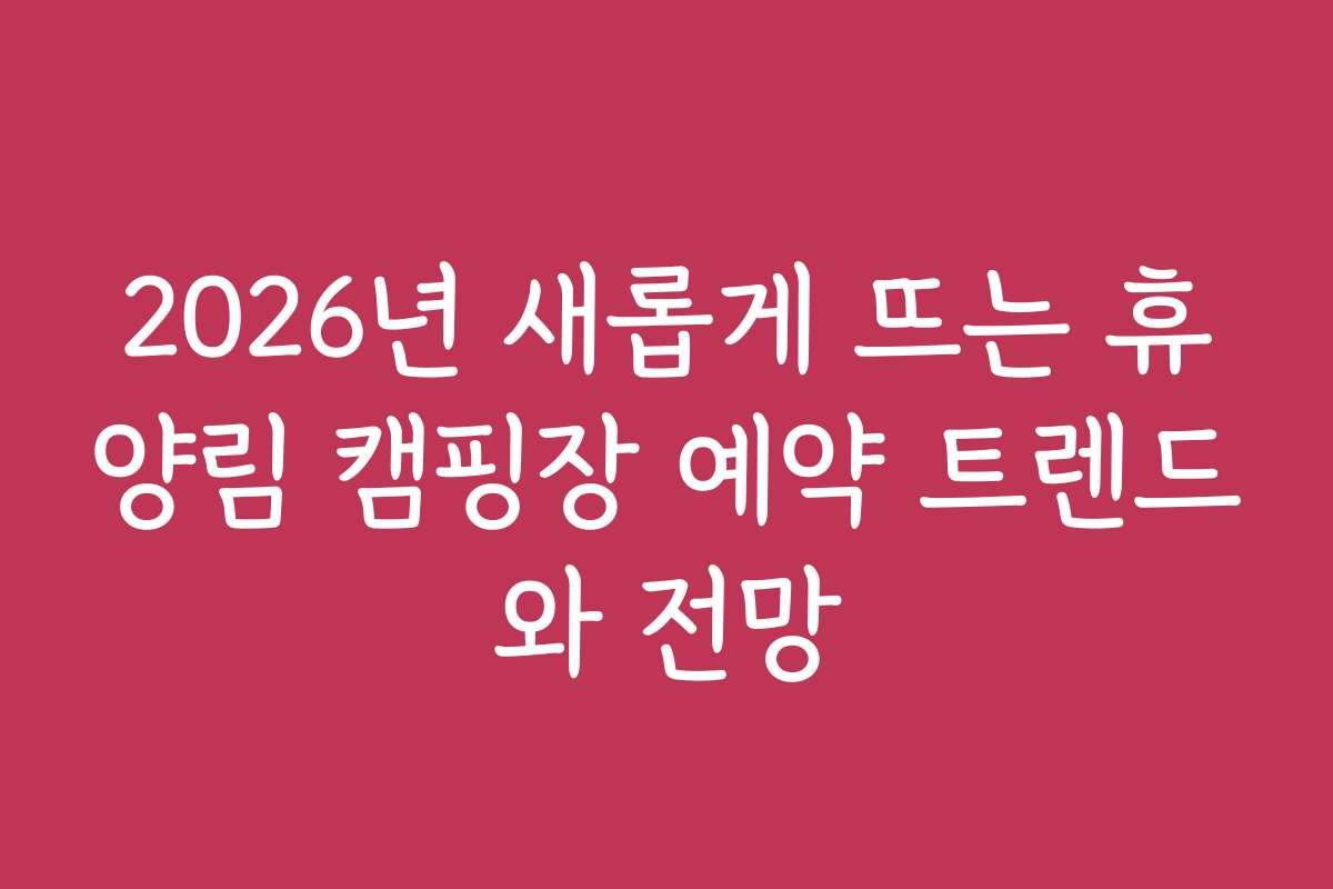 2026년 새롭게 뜨는 휴양림 캠핑장 예약 트렌드와 전망