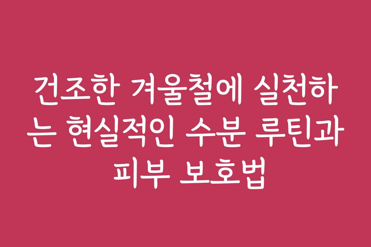 건조한 겨울철에 실천하는 현실적인 수분 루틴과 피부 보호법