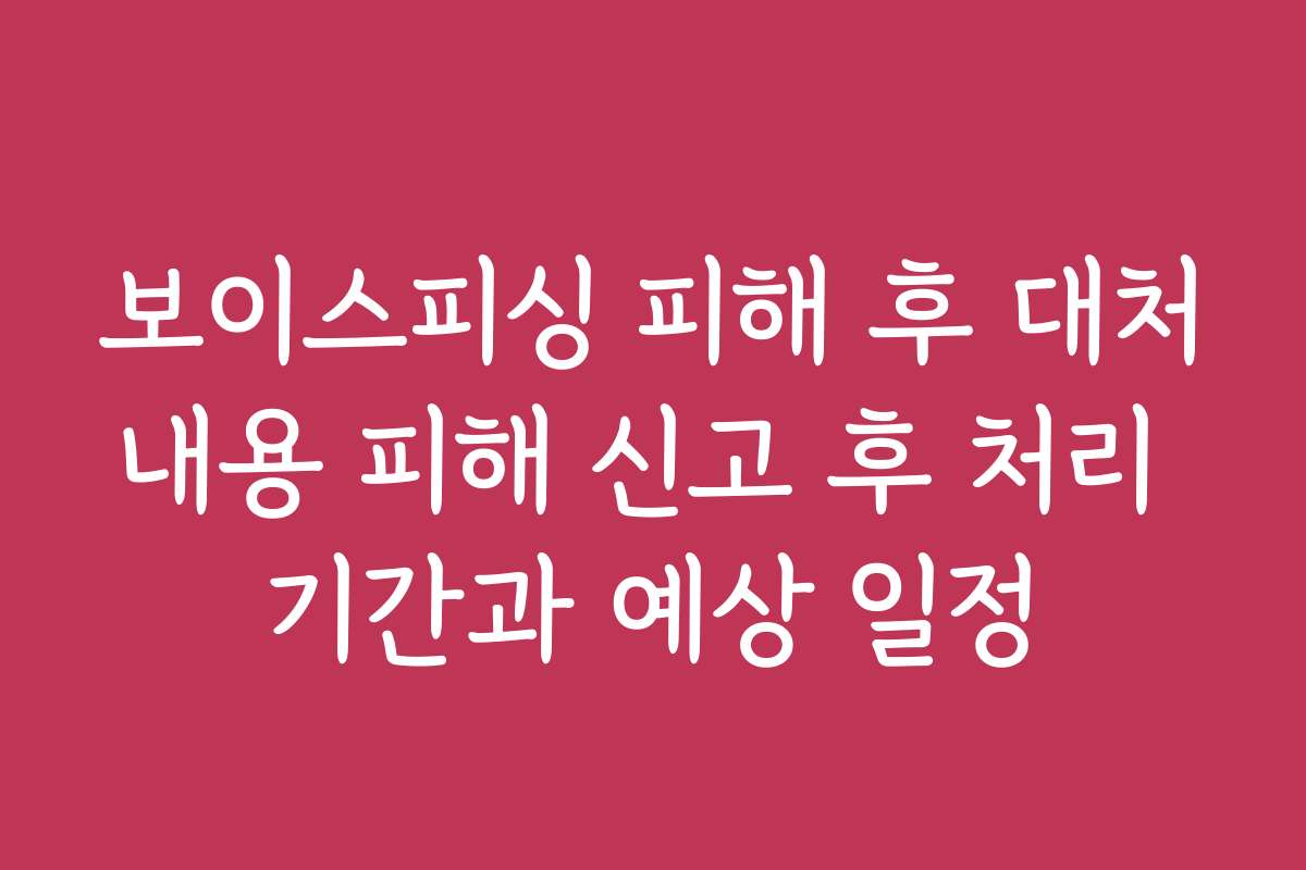 보이스피싱 피해 후 대처내용 피해 신고 후 처리 기간과 예상 일정