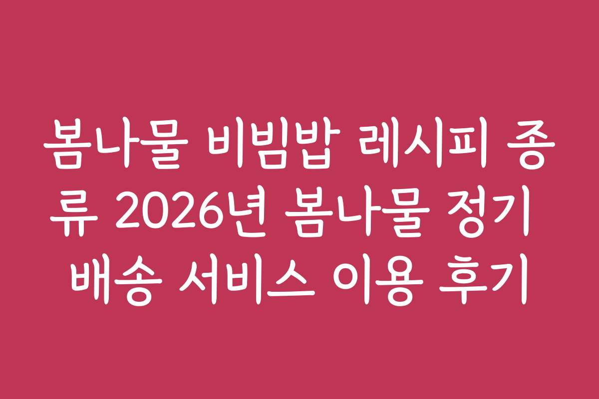 봄나물 비빔밥 레시피 종류 2026년 봄나물 정기 배송 서비스 이용 후기