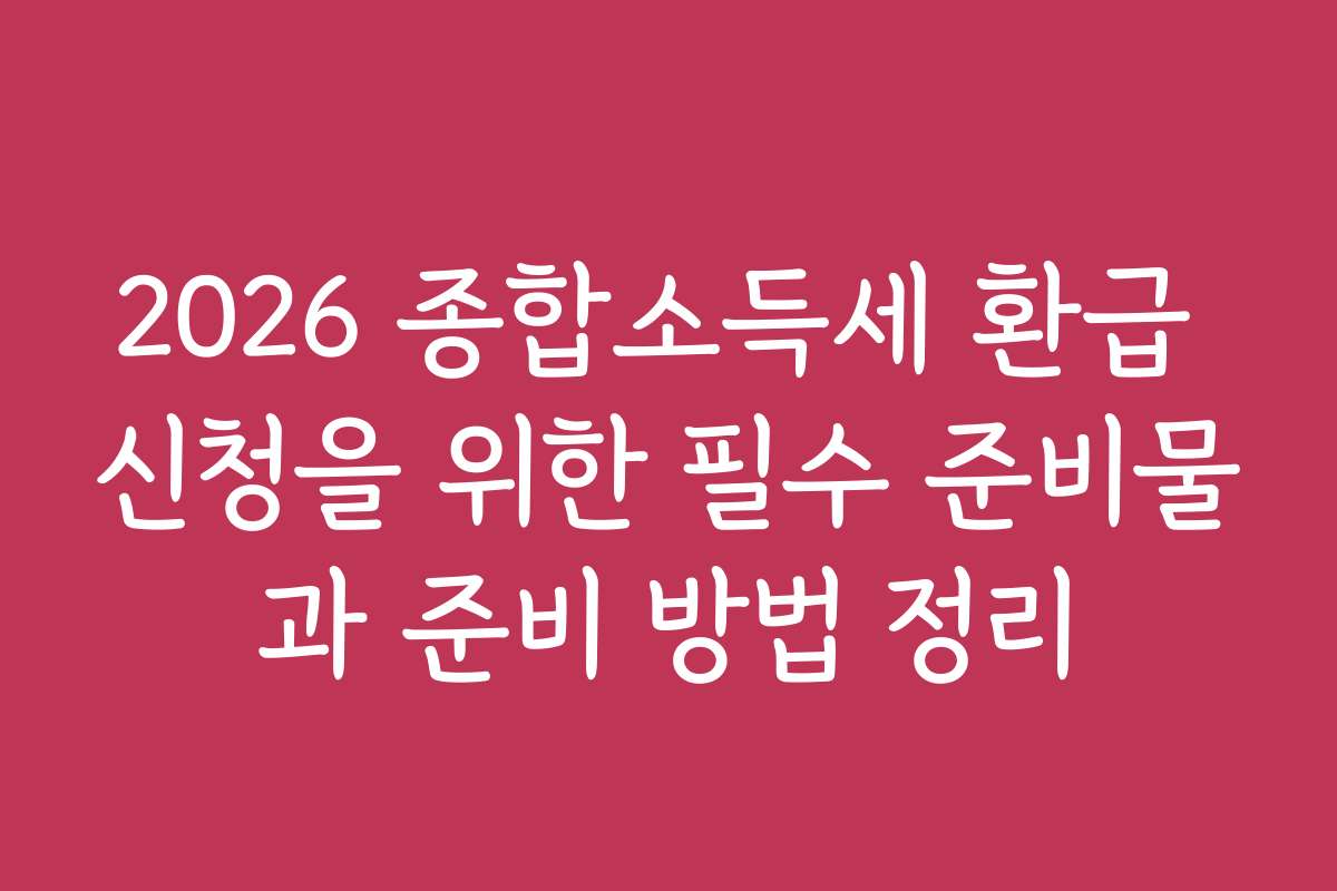 2026 종합소득세 환급 신청을 위한 필수 준비물과 준비 방법 정리
