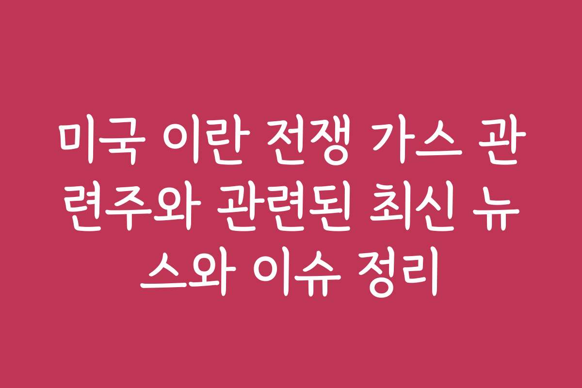 미국 이란 전쟁 가스 관련주와 관련된 최신 뉴스와 이슈 정리
