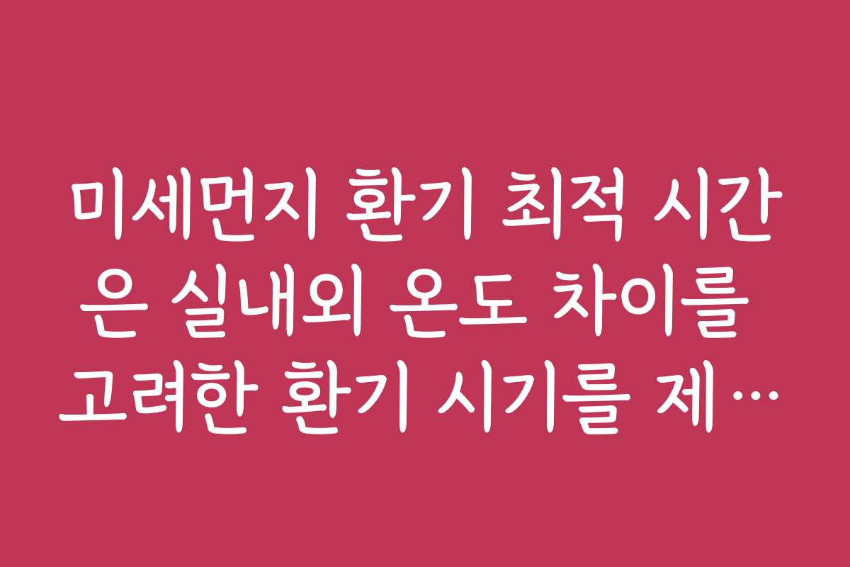 미세먼지 환기 최적 시간은 실내외 온도 차이를 고려한 환기 시기를 제시합니다