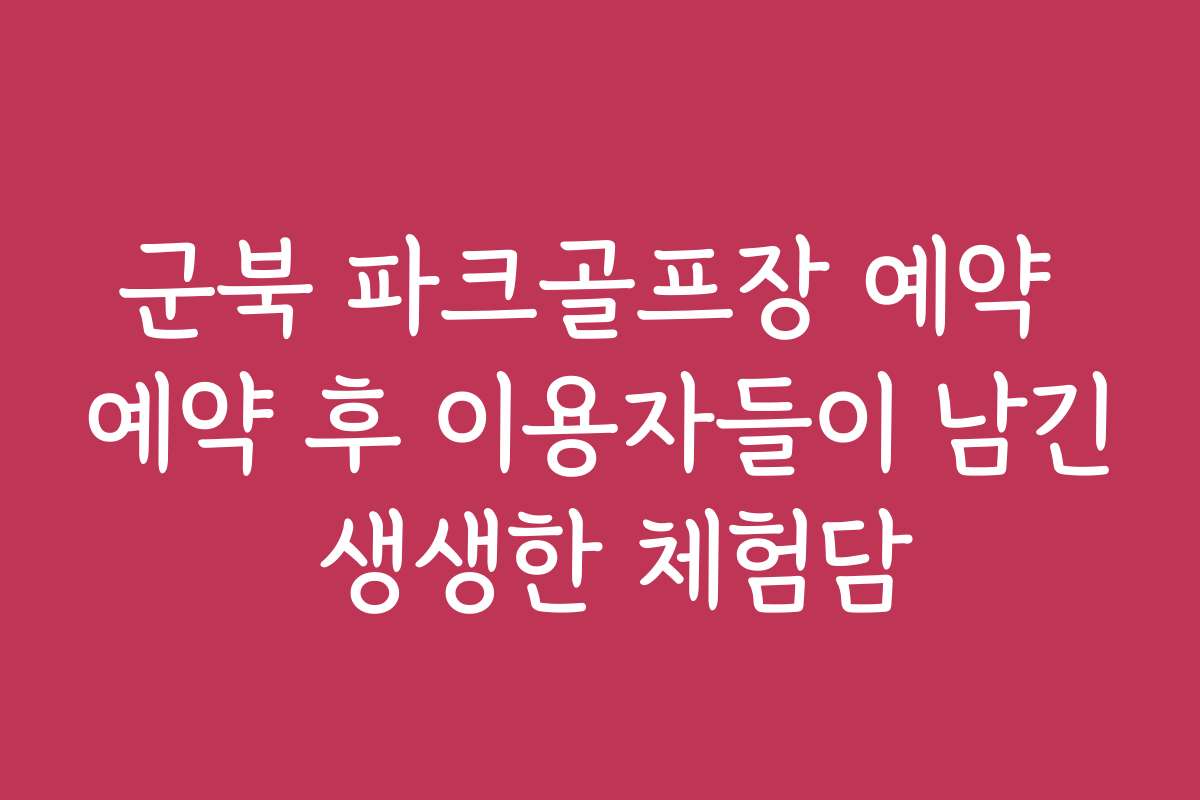 군북 파크골프장 예약 예약 후 이용자들이 남긴 생생한 체험담